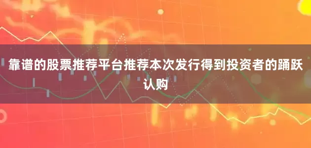 靠谱的股票推荐平台推荐本次发行得到投资者的踊跃认购
