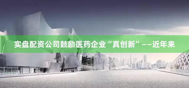 实盘配资公司鼓励医药企业“真创新”——近年来