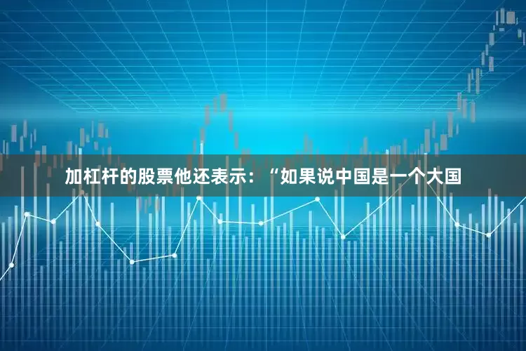 加杠杆的股票他还表示：“如果说中国是一个大国