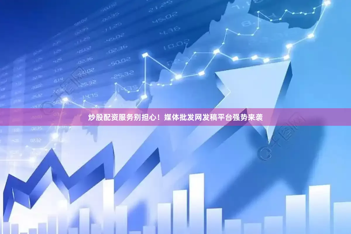 炒股配资服务别担心！媒体批发网发稿平台强势来袭