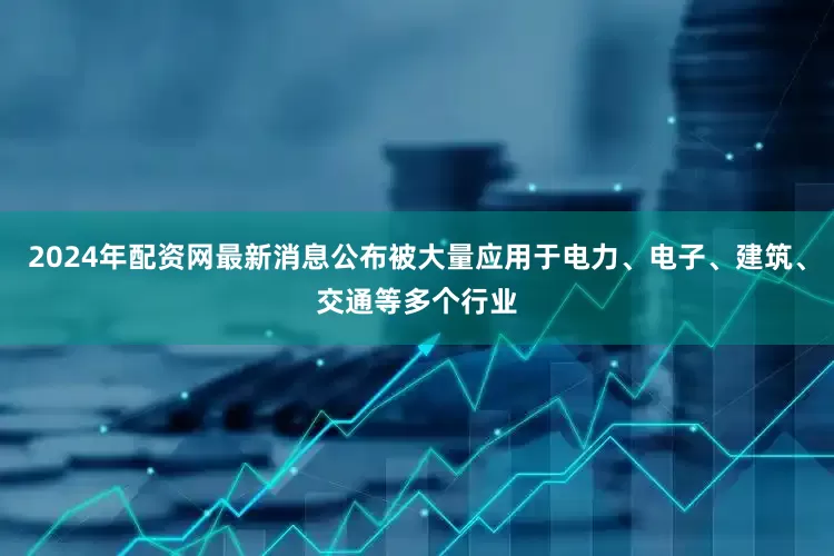 2024年配资网最新消息公布被大量应用于电力、电子、建筑、交通等多个行业